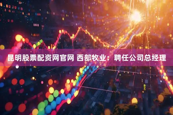 昆明股票配资网官网 西部牧业：聘任公司总经理