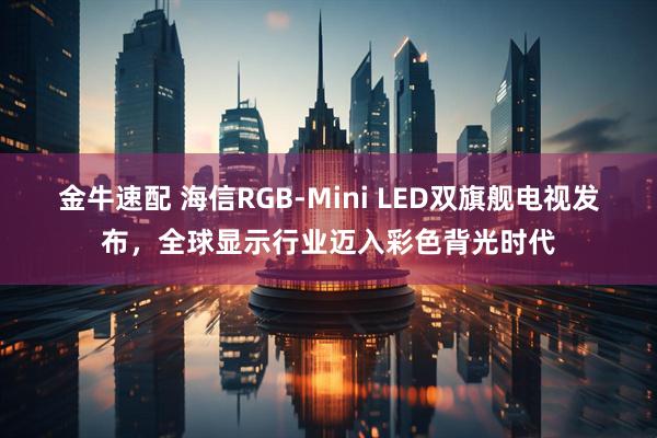 金牛速配 海信RGB-Mini LED双旗舰电视发布,全球显示行业迈入彩色背光时代