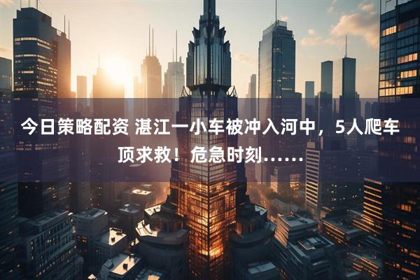 今日策略配资 湛江一小车被冲入河中,5人爬车顶求救!危急时刻……