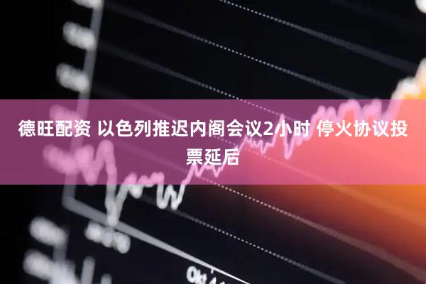 德旺配资 以色列推迟内阁会议2小时 停火协议投票延后