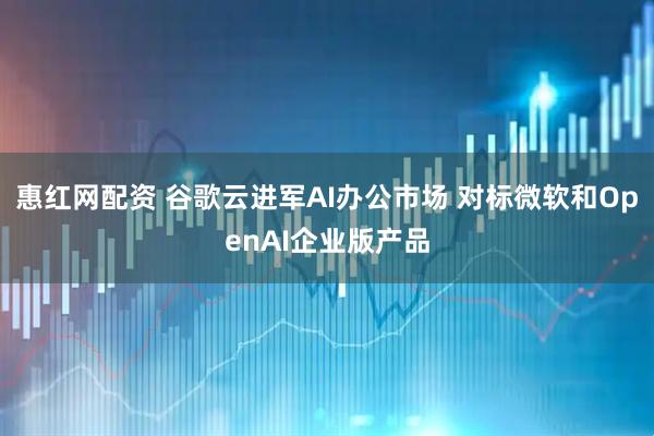 惠红网配资 谷歌云进军AI办公市场 对标微软和OpenAI企业版产品