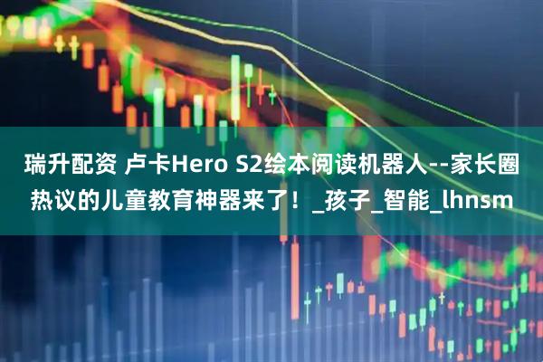 瑞升配资 卢卡Hero S2绘本阅读机器人--家长圈热议的儿童教育神器来了!_孩子_智能_lhnsm