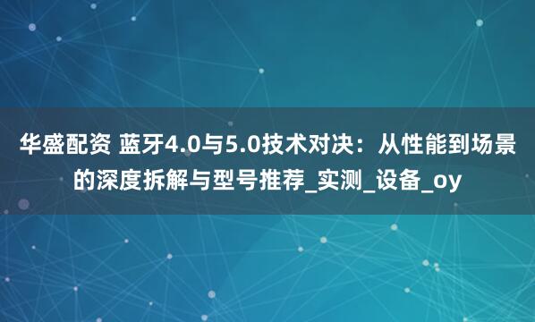 华盛配资 蓝牙4.0与5.0技术对决:从性能到场景的深度拆解与型号推荐_实测_设备_oy