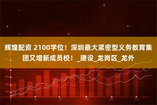 辉煌配资 2100学位！深圳最大紧密型义务教育集团又增新成员校！_建设_龙岗区_龙外