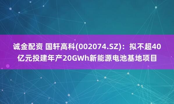 诚金配资 国轩高科(002074.SZ)：拟不超40亿元投建年产20GWh新能源电池基地项目