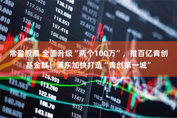 常盈股票 全面升级“两个100万”，推百亿青创基金群！浦东加快打造“青创第一城”