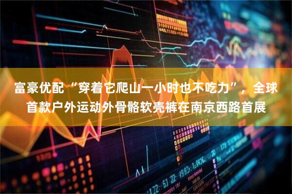 富豪优配 “穿着它爬山一小时也不吃力”，全球首款户外运动外骨骼软壳裤在南京西路首展