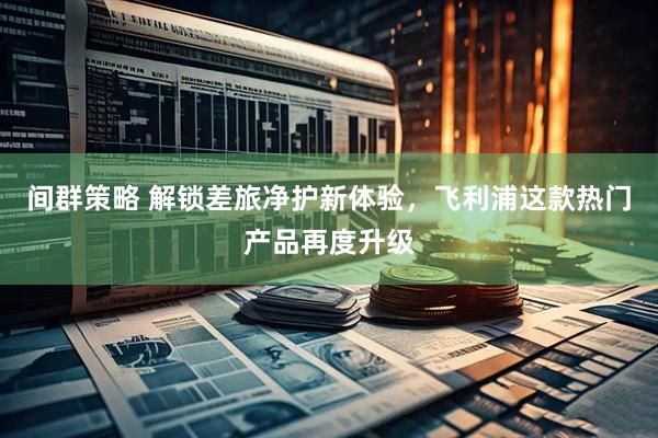 间群策略 解锁差旅净护新体验，飞利浦这款热门产品再度升级